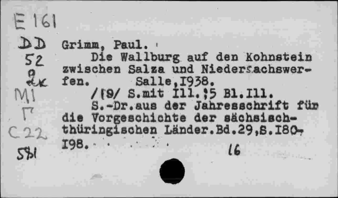 ﻿є Kl
s'a p
s$i
Grimm, Paul. •
Die Wallburg auf den Kohnstein zwischen Salza und Niedersachswerfen.	Salle,1958.
/(9/ S.mit I11.J5 Bl.Ill.
S.-Dr.aus der Jahresschrift für die Vorgeschichte der säehsisch-thüringischen Länder.Bd,29,S.180-198.- •	•• ‘ •	>L